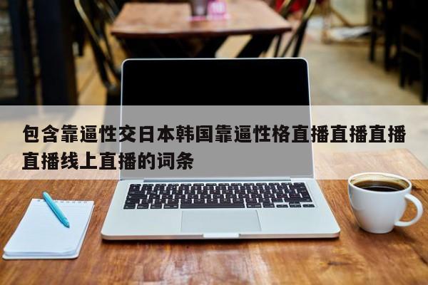 包含靠逼性交日本韩国靠逼性格直播直播直播直播线上直播的词条
