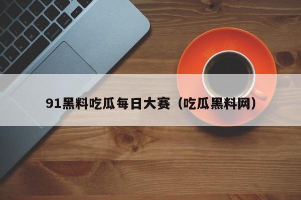 91黑料吃瓜每日大赛(吃瓜黑料网)