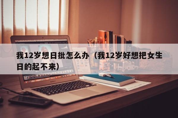 我12岁想日批怎么办(我12岁好想把女生日的起不来)