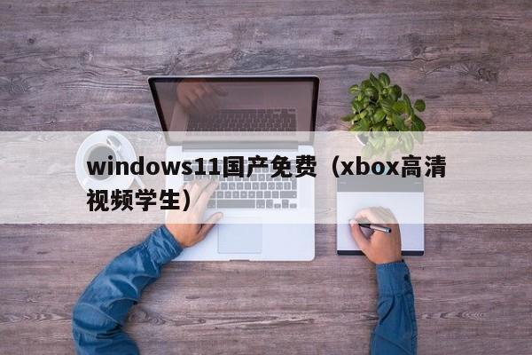 windows11国产免费(xbox高清视频学生)