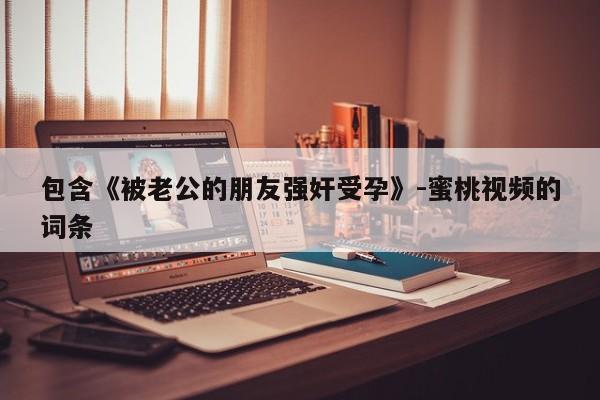 包含《被老公的朋友强奸受孕》-蜜桃视频的词条