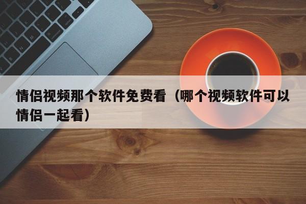 情侣视频那个软件免费看(哪个视频软件可以情侣一起看)