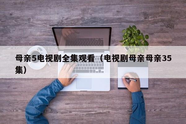 母亲5电视剧全集观看(电视剧母亲母亲35集)