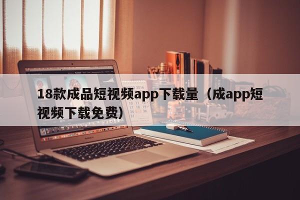 18款成品短视频app下载量(成app短视频下载免费)