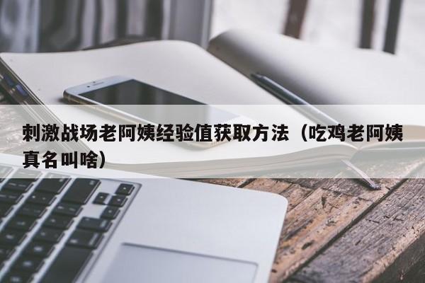 刺激战场老阿姨经验值获取方法(吃鸡老阿姨真名叫啥)