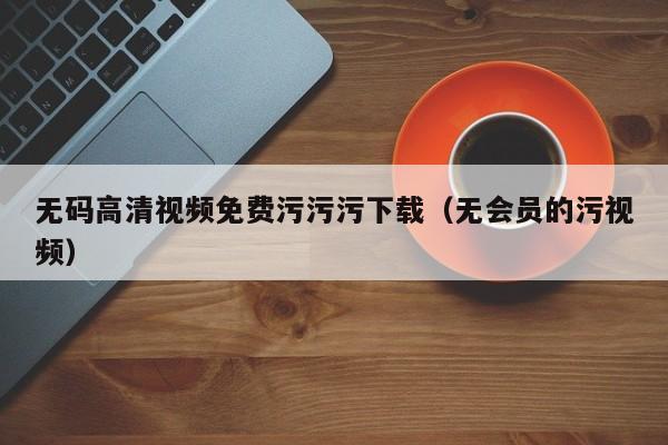 无码高清视频免费污污污下载(无会员的污视频)