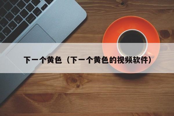 下一个黄色(下一个黄色的视频软件)