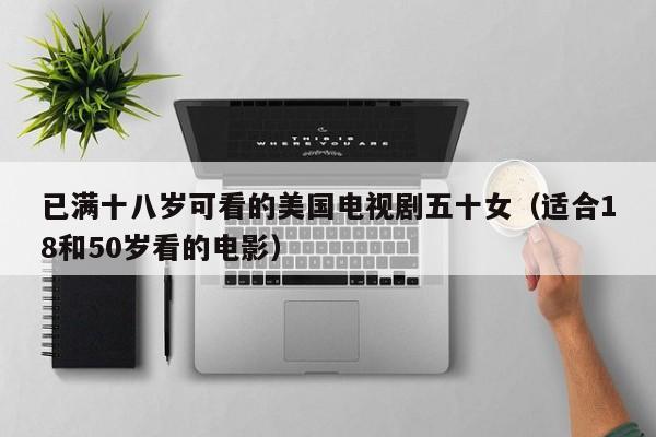 已满十八岁可看的美国电视剧五十女(适合18和50岁看的电影)