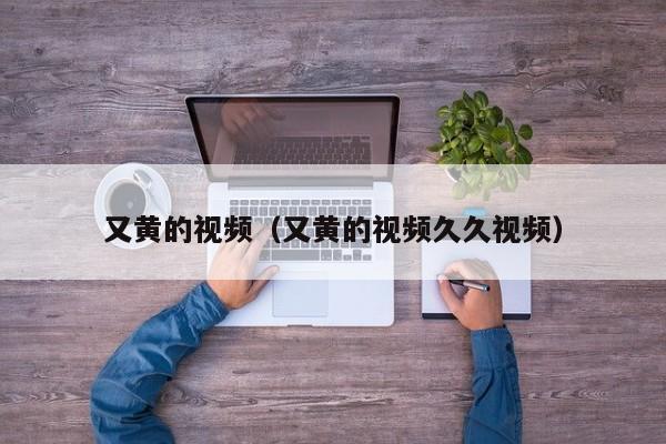 又黄的视频(又黄的视频久久视频)