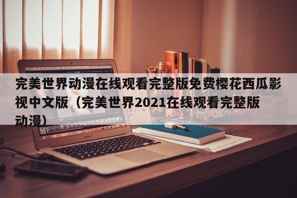 完美世界动漫在线观看完整版免费樱花西瓜影视中文版(完美世界2021在线观看完整版动漫)