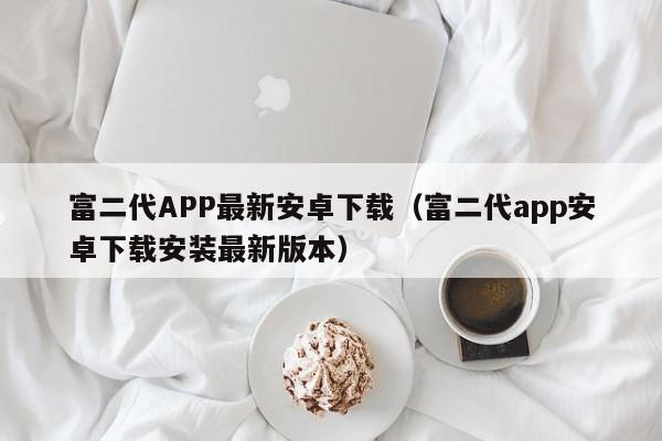 富二代APP最新安卓下载(富二代app安卓下载安装最新版本)