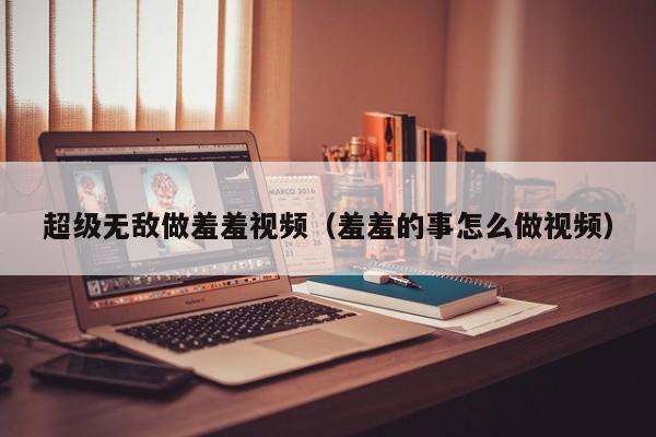 超级无敌做羞羞视频(羞羞的事怎么做视频)
