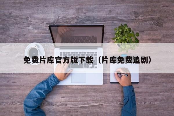 免费片库官方版下载(片库免费追剧)