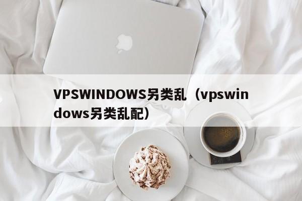 VPSWINDOWS另类乱(vpswindows另类乱配)