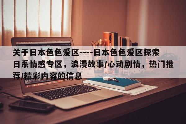 关于日本色色爱区----日本色色爱区探索日系情感专区,浪漫故事/心动剧情,热门推荐/精彩内容的信息