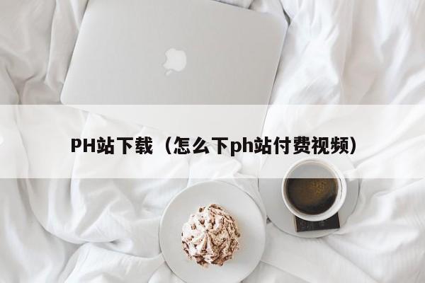 PH站下载(怎么下ph站付费视频)