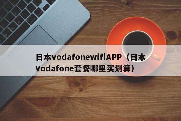 日本vodafonewifiAPP(日本Vodafone套餐哪里买划算)