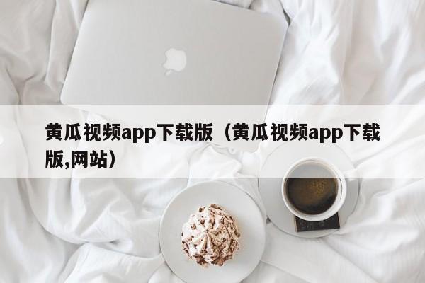 黄瓜视频app下载版(黄瓜视频app下载版,网站)