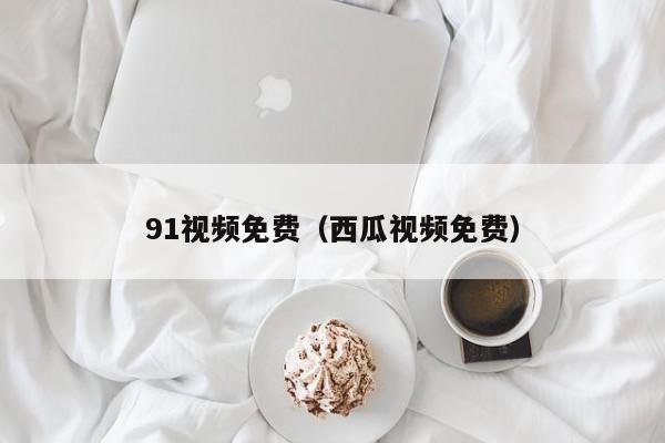 91视频免费(西瓜视频免费)