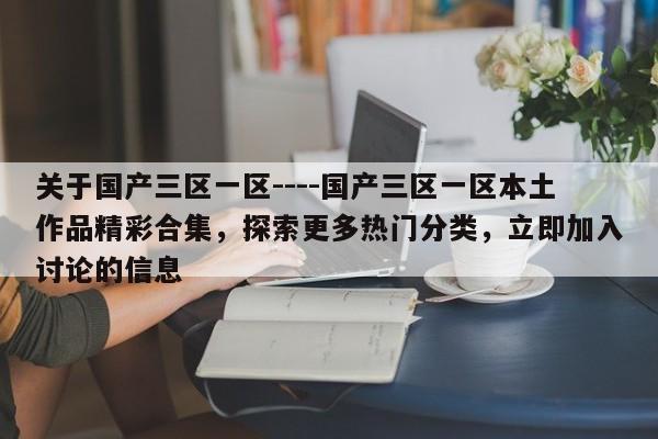 关于国产三区一区----国产三区一区本土作品精彩合集,探索更多热门分类,立即加入讨论的信息