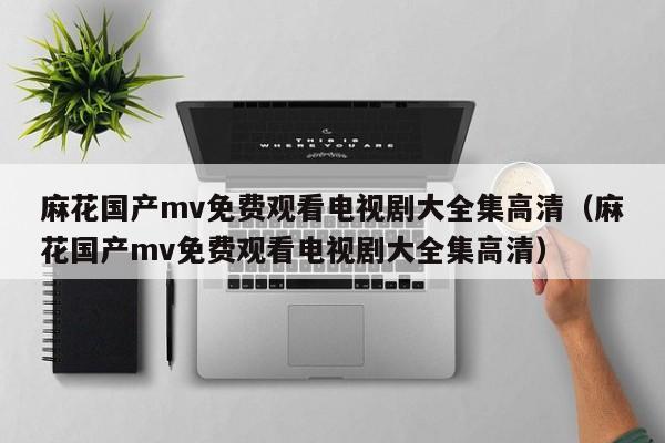 麻花国产mv免费观看电视剧大全集高清(麻花国产mv免费观看电视剧大全集高清)
