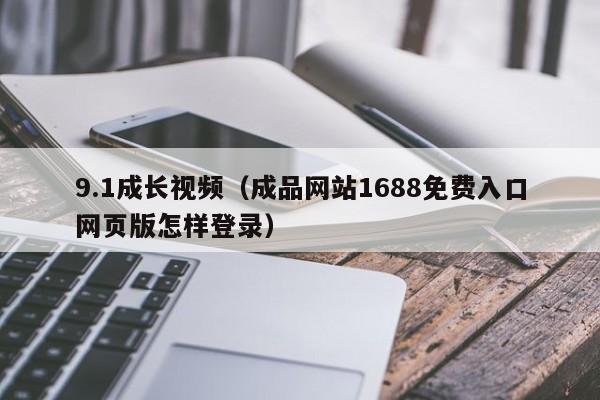 9.1成长视频(成品网站1688免费入口网页版怎样登录)