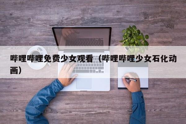 哔哩哔哩免费少女观看(哔哩哔哩少女石化动画)