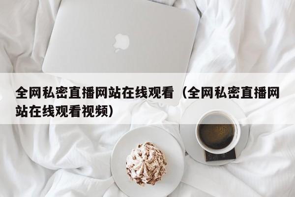 全网私密直播网站在线观看(全网私密直播网站在线观看视频)