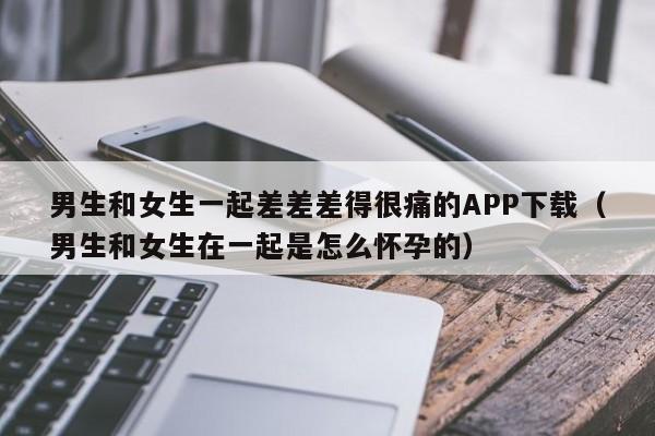 男生和女生一起差差差得很痛的APP下载(男生和女生在一起是怎么怀孕的)