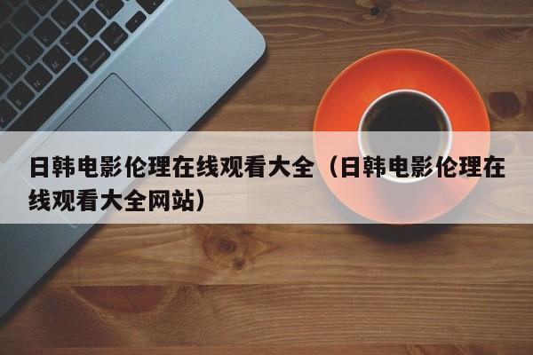 日韩电影伦理在线观看大全(日韩电影伦理在线观看大全网站)