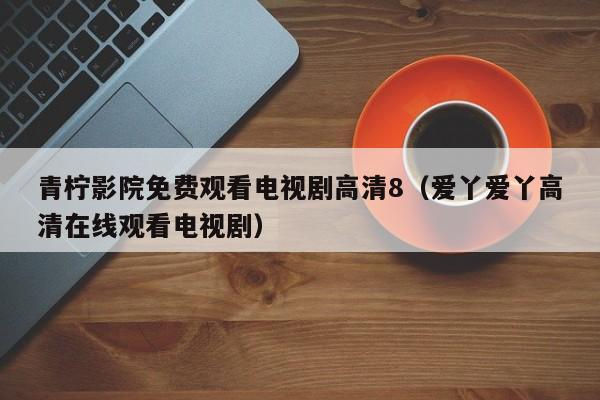 青柠影院免费观看电视剧高清8(爱丫爱丫高清在线观看电视剧)
