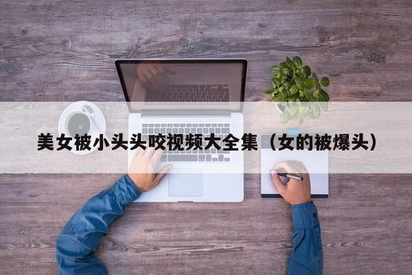 美女被小头头咬视频大全集(女的被爆头)