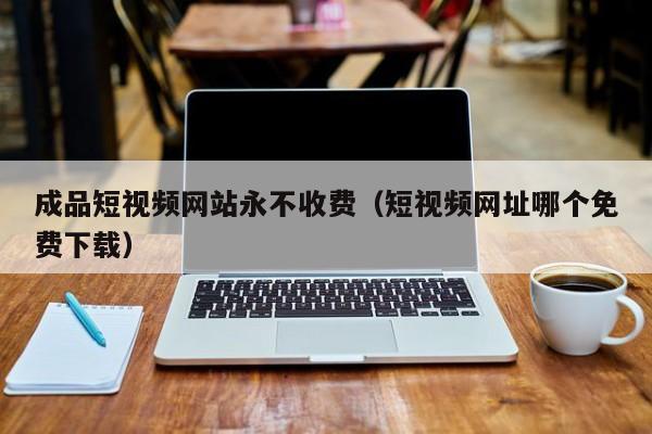 成品短视频网站永不收费(短视频网址哪个免费下载)