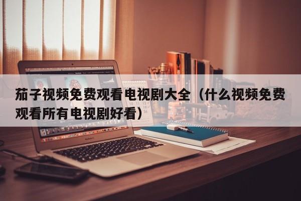 茄子视频免费观看电视剧大全(什么视频免费观看所有电视剧好看)