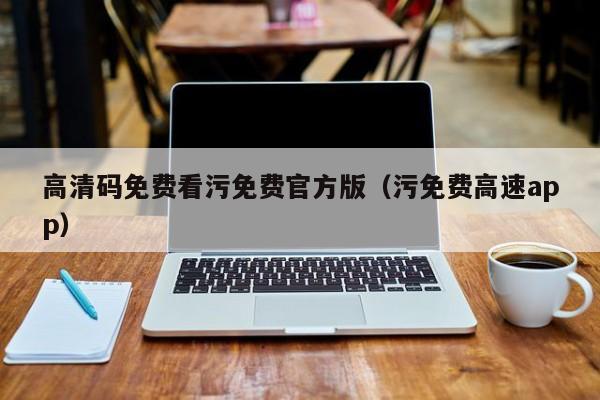 高清码免费看污免费官方版(污免费高速app)
