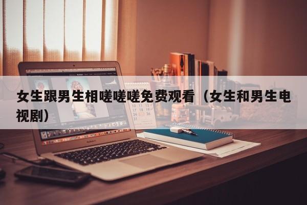 女生跟男生相嗟嗟嗟免费观看(女生和男生电视剧)