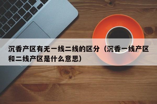 沉香产区有无一线二线的区分(沉香一线产区和二线产区是什么意思)
