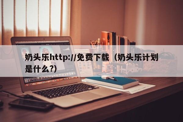 奶头乐http://免费下载(奶头乐计划是什么?)