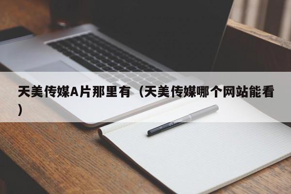 天美传媒A片那里有(天美传媒哪个网站能看)