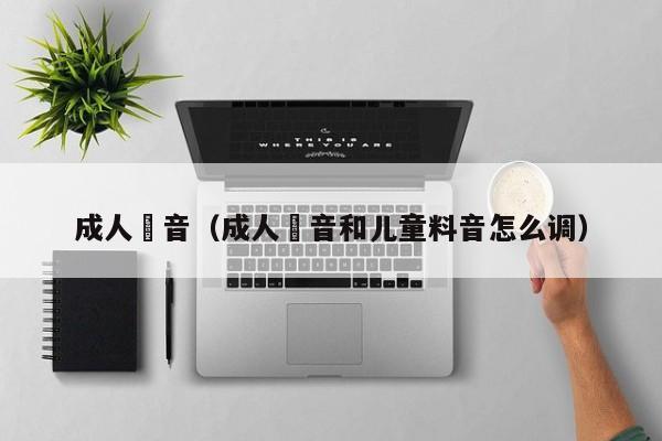 成人枓音(成人枓音和儿童料音怎么调)