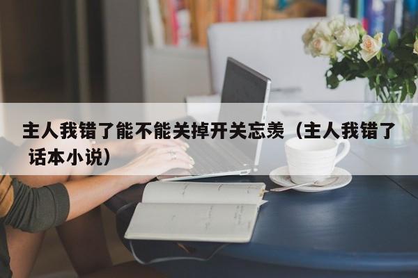 主人我错了能不能关掉开关忘羡(主人我错了 话本小说)