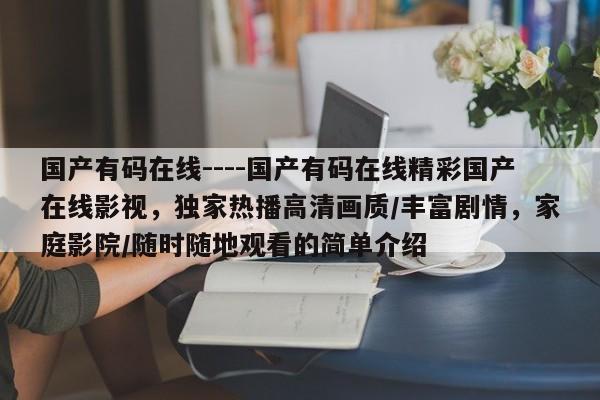 国产有码在线----国产有码在线精彩国产在线影视,独家热播高清画质/丰富剧情,家庭影院/随时随地观看的简单介绍