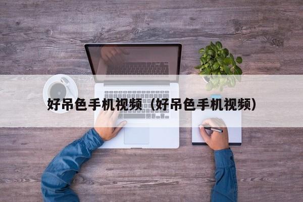 好吊色手机视频(好吊色手机视频)