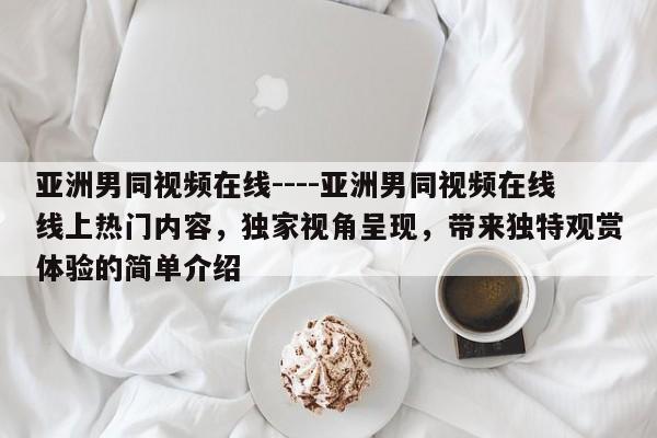 亚洲男同视频在线----亚洲男同视频在线线上热门内容,独家视角呈现,带来独特观赏体验的简单介绍