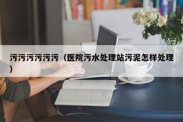 污污污污污污(医院污水处理站污泥怎样处理)
