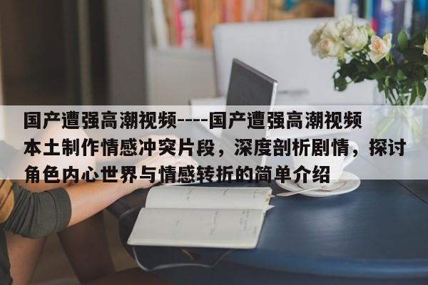 国产遭强高潮视频----国产遭强高潮视频本土制作情感冲突片段,深度剖析剧情,探讨角色内心世界与情感转折的简单介绍