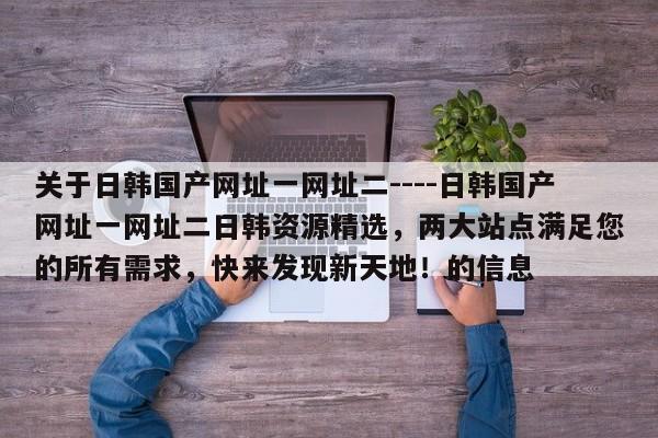 关于日韩国产网址一网址二----日韩国产网址一网址二日韩资源精选,两大站点满足您的所有需求,快来发现新天地!的信息