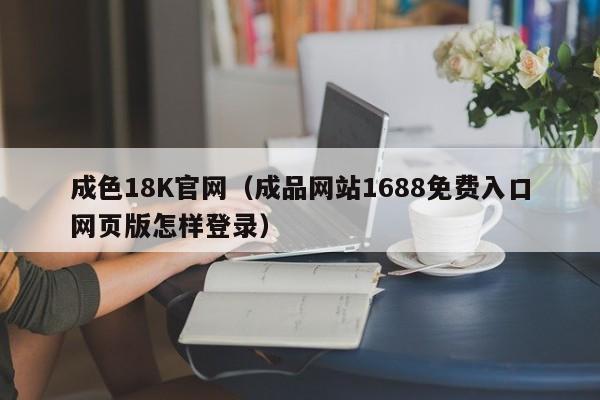 成色18K官网(成品网站1688免费入口网页版怎样登录)