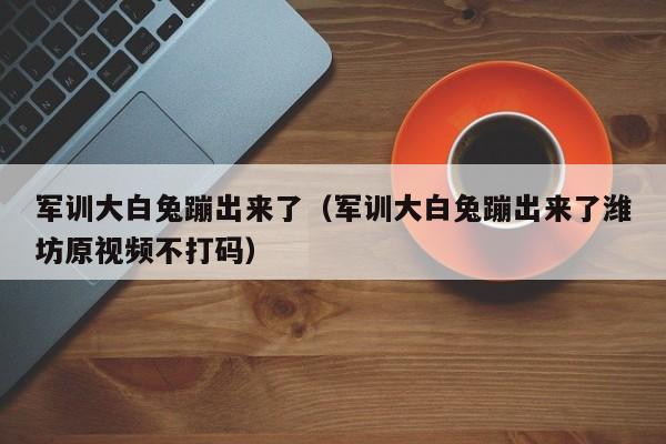 军训大白兔蹦出来了(军训大白兔蹦出来了潍坊原视频不打码)