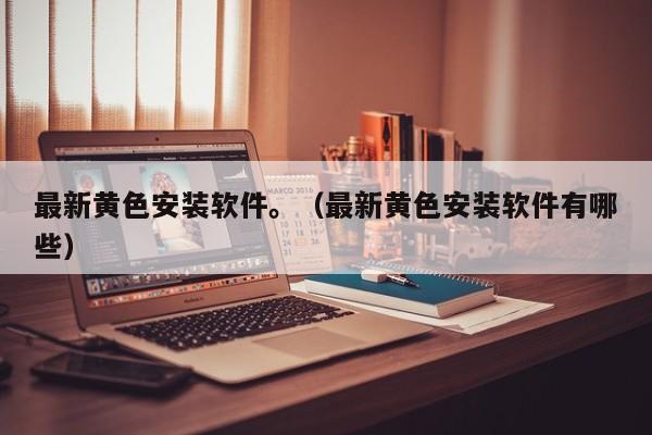 最新黄色安装软件。(最新黄色安装软件有哪些)